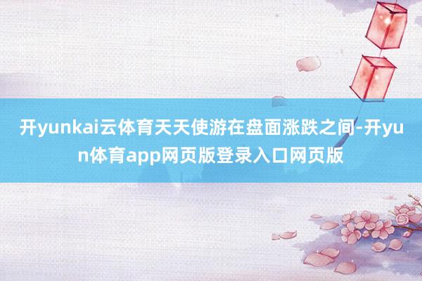 开yunkai云体育天天使游在盘面涨跌之间-开yun体育app网页版登录入口网页版