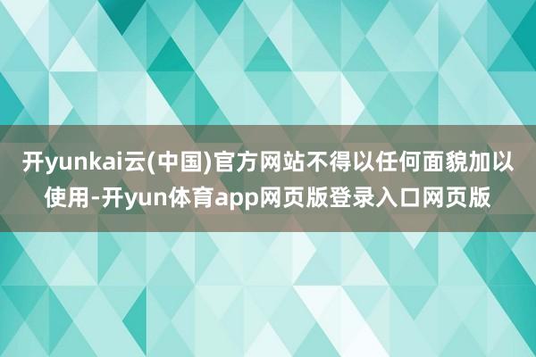 开yunkai云(中国)官方网站不得以任何面貌加以使用-开yun体育app网页版登录入口网页版