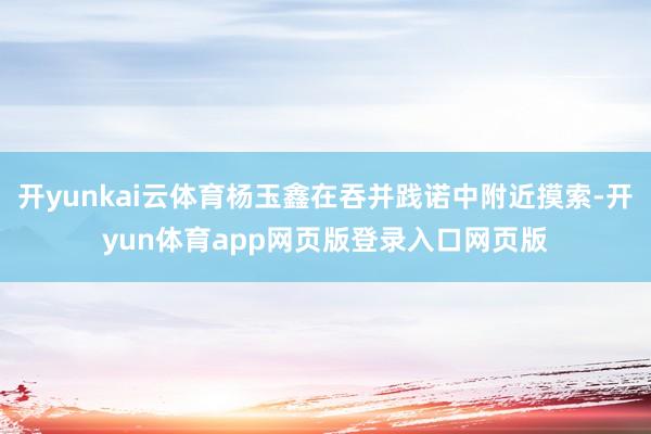 开yunkai云体育杨玉鑫在吞并践诺中附近摸索-开yun体育app网页版登录入口网页版