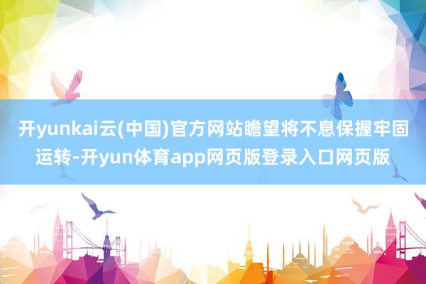 开yunkai云(中国)官方网站瞻望将不息保握牢固运转-开yun体育app网页版登录入口网页版